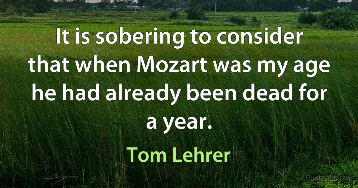 It is sobering to consider that when Mozart was my age he had already been dead for a year. (Tom Lehrer)