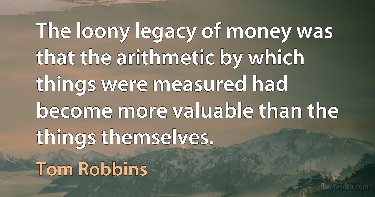 The loony legacy of money was that the arithmetic by which things were measured had become more valuable than the things themselves. (Tom Robbins)