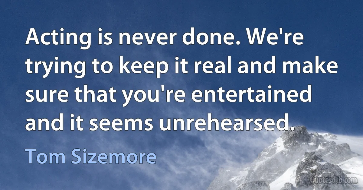 Acting is never done. We're trying to keep it real and make sure that you're entertained and it seems unrehearsed. (Tom Sizemore)