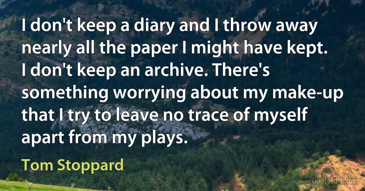 I don't keep a diary and I throw away nearly all the paper I might have kept. I don't keep an archive. There's something worrying about my make-up that I try to leave no trace of myself apart from my plays. (Tom Stoppard)