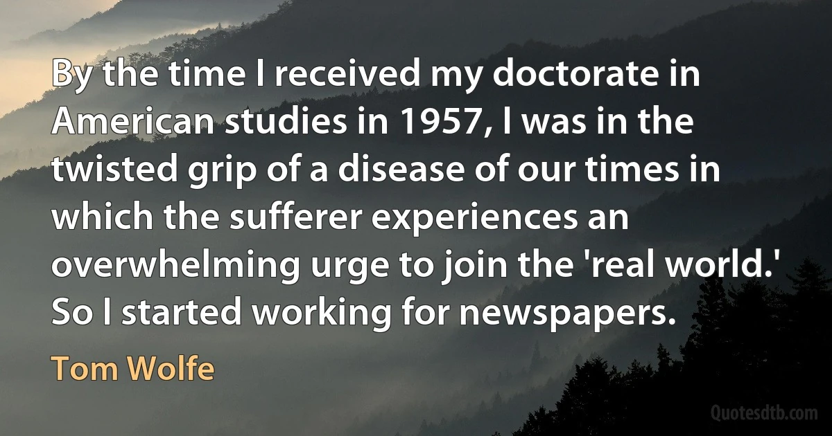 By the time I received my doctorate in American studies in 1957, I was in the twisted grip of a disease of our times in which the sufferer experiences an overwhelming urge to join the 'real world.' So I started working for newspapers. (Tom Wolfe)