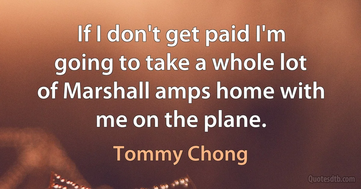 If I don't get paid I'm going to take a whole lot of Marshall amps home with me on the plane. (Tommy Chong)