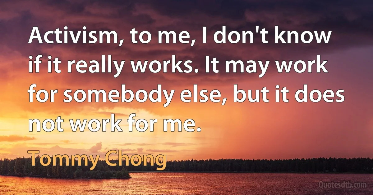 Activism, to me, I don't know if it really works. It may work for somebody else, but it does not work for me. (Tommy Chong)