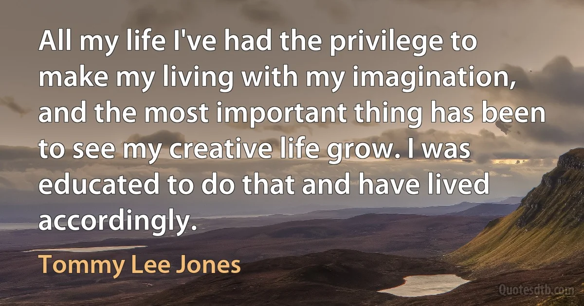 All my life I've had the privilege to make my living with my imagination, and the most important thing has been to see my creative life grow. I was educated to do that and have lived accordingly. (Tommy Lee Jones)