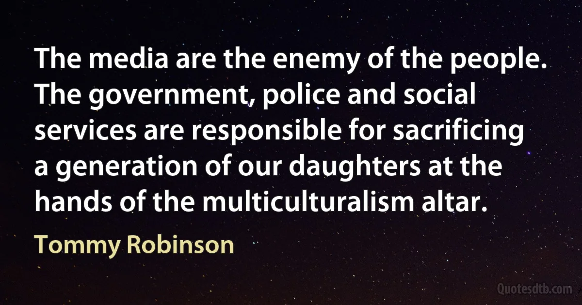 The media are the enemy of the people. The government, police and social services are responsible for sacrificing a generation of our daughters at the hands of the multiculturalism altar. (Tommy Robinson)