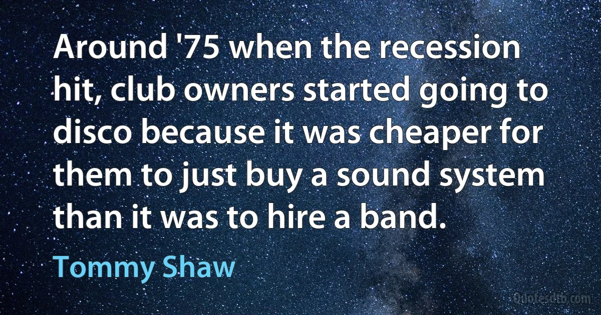 Around '75 when the recession hit, club owners started going to disco because it was cheaper for them to just buy a sound system than it was to hire a band. (Tommy Shaw)