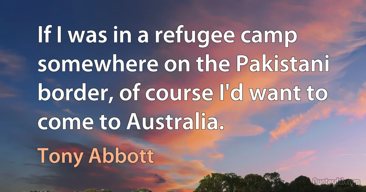 If I was in a refugee camp somewhere on the Pakistani border, of course I'd want to come to Australia. (Tony Abbott)