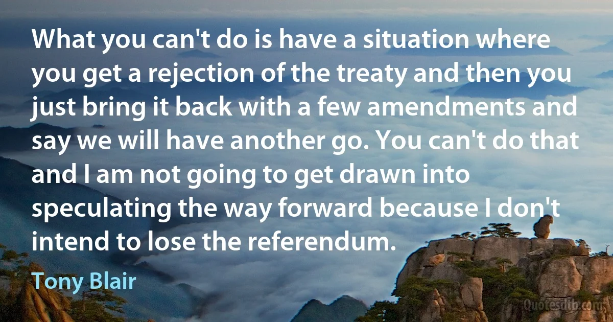 What you can't do is have a situation where you get a rejection of the treaty and then you just bring it back with a few amendments and say we will have another go. You can't do that and I am not going to get drawn into speculating the way forward because I don't intend to lose the referendum. (Tony Blair)