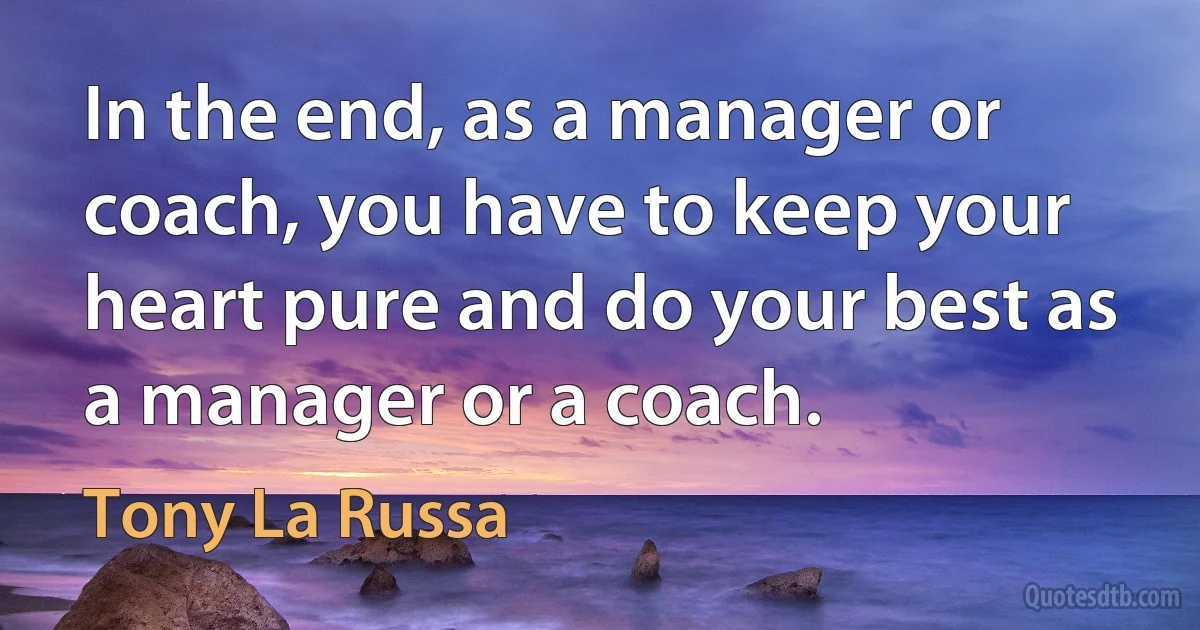 In the end, as a manager or coach, you have to keep your heart pure and do your best as a manager or a coach. (Tony La Russa)