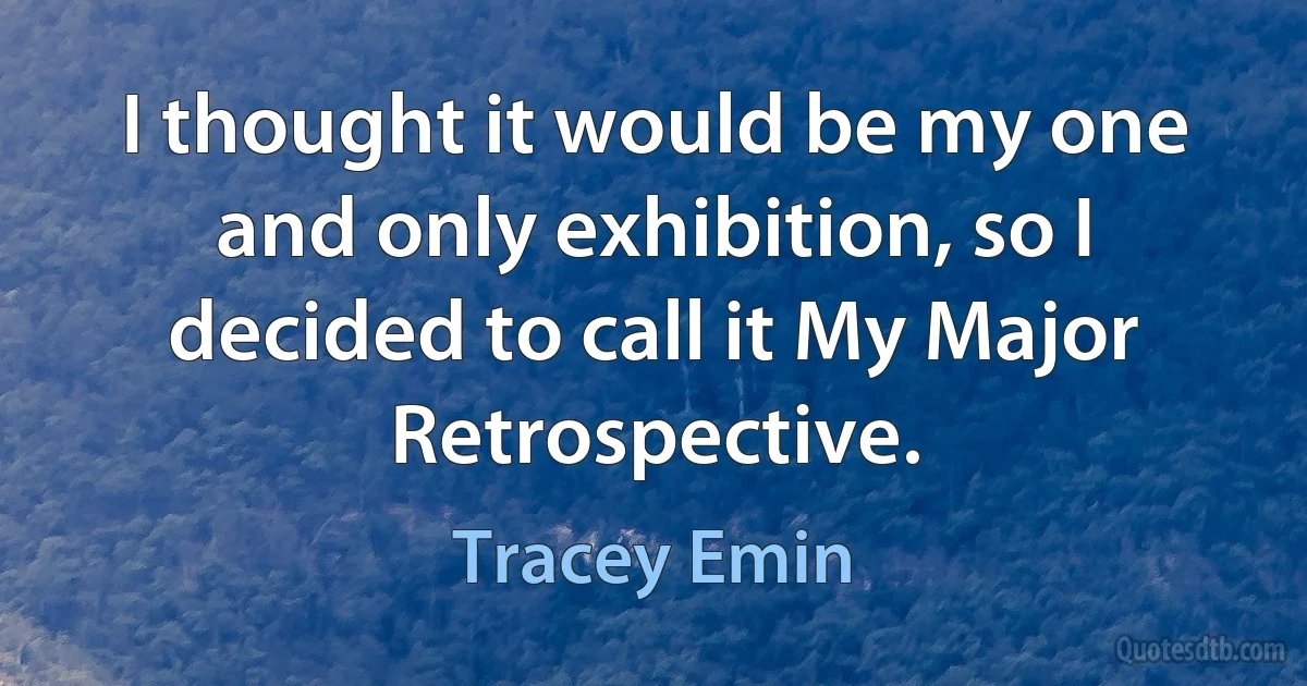 I thought it would be my one and only exhibition, so I decided to call it My Major Retrospective. (Tracey Emin)