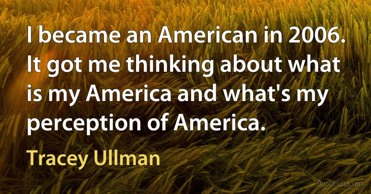 I became an American in 2006. It got me thinking about what is my America and what's my perception of America. (Tracey Ullman)