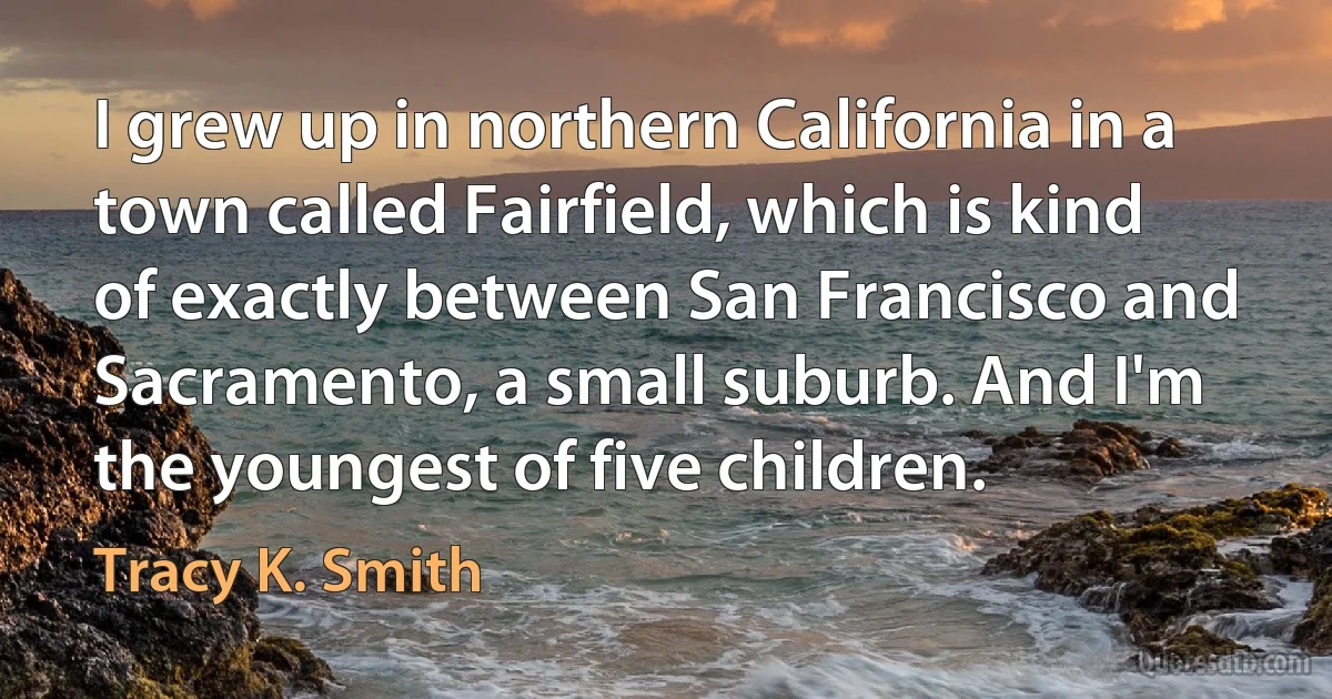 I grew up in northern California in a town called Fairfield, which is kind of exactly between San Francisco and Sacramento, a small suburb. And I'm the youngest of five children. (Tracy K. Smith)