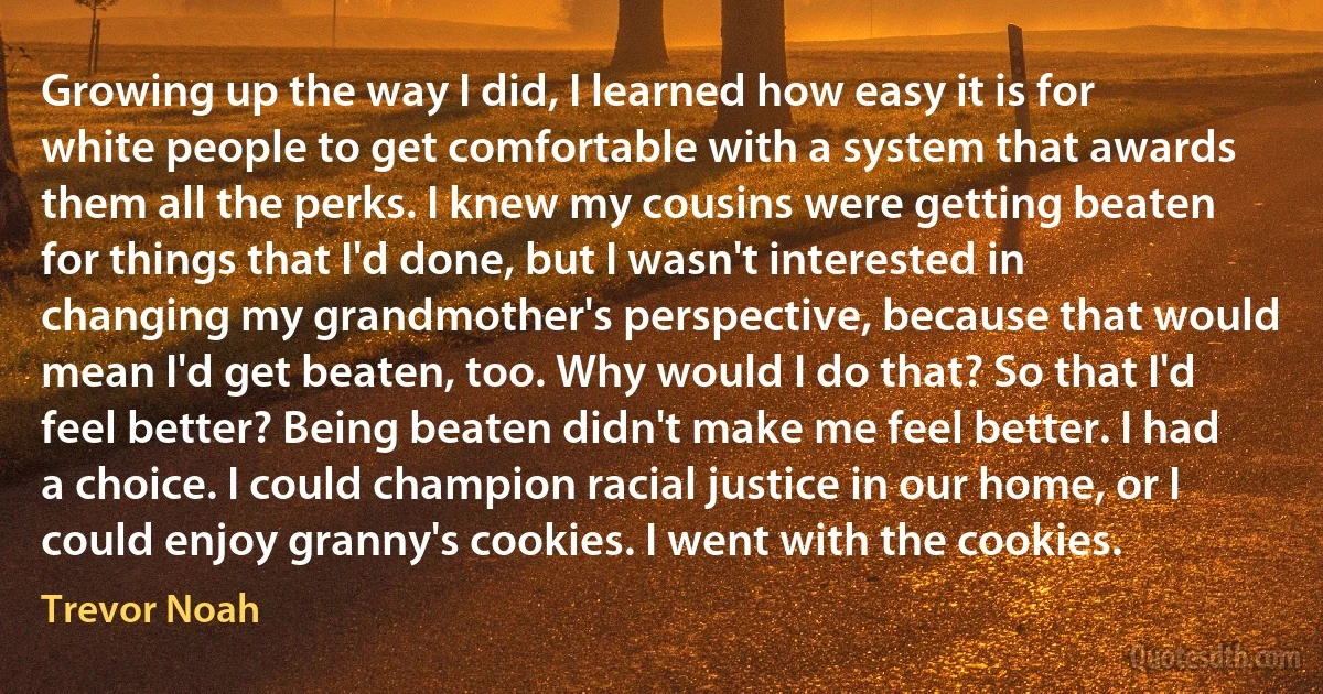 Growing up the way I did, I learned how easy it is for white people to get comfortable with a system that awards them all the perks. I knew my cousins were getting beaten for things that I'd done, but I wasn't interested in changing my grandmother's perspective, because that would mean I'd get beaten, too. Why would I do that? So that I'd feel better? Being beaten didn't make me feel better. I had a choice. I could champion racial justice in our home, or I could enjoy granny's cookies. I went with the cookies. (Trevor Noah)