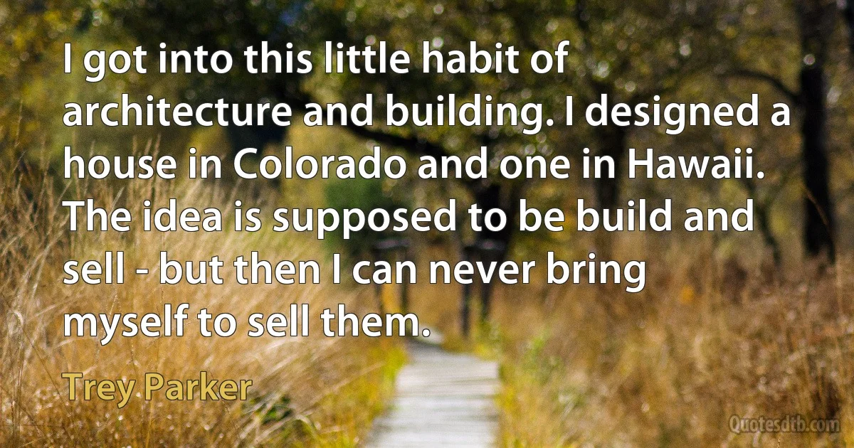 I got into this little habit of architecture and building. I designed a house in Colorado and one in Hawaii. The idea is supposed to be build and sell - but then I can never bring myself to sell them. (Trey Parker)