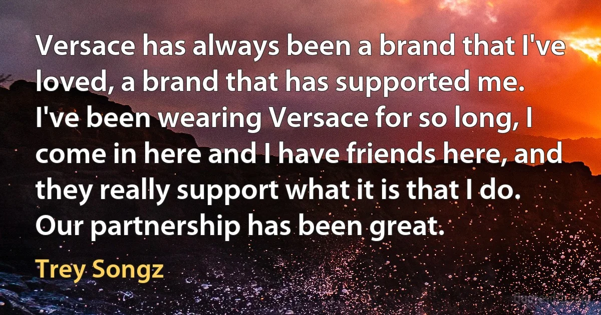 Versace has always been a brand that I've loved, a brand that has supported me. I've been wearing Versace for so long, I come in here and I have friends here, and they really support what it is that I do. Our partnership has been great. (Trey Songz)