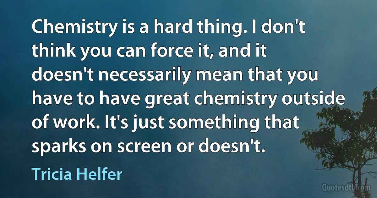 Chemistry is a hard thing. I don't think you can force it, and it doesn't necessarily mean that you have to have great chemistry outside of work. It's just something that sparks on screen or doesn't. (Tricia Helfer)