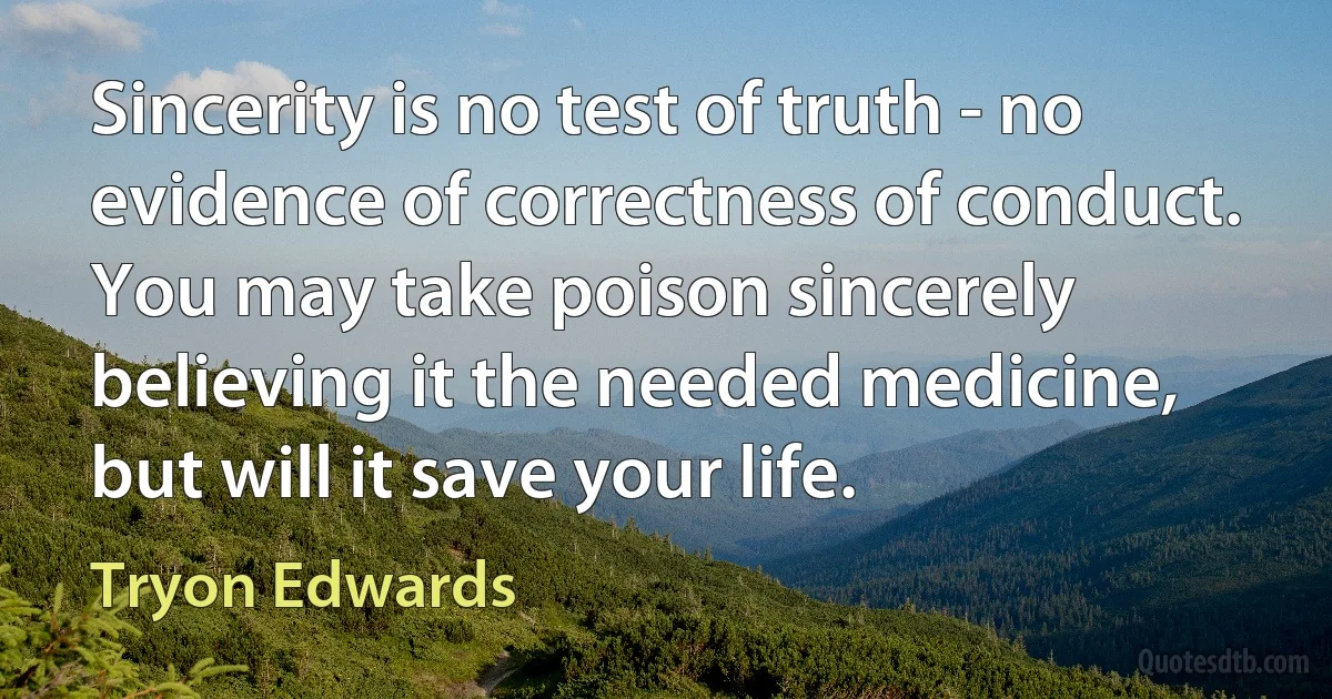 Sincerity is no test of truth - no evidence of correctness of conduct. You may take poison sincerely believing it the needed medicine, but will it save your life. (Tryon Edwards)