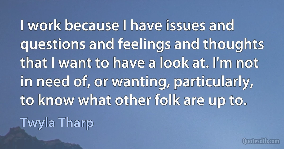 I work because I have issues and questions and feelings and thoughts that I want to have a look at. I'm not in need of, or wanting, particularly, to know what other folk are up to. (Twyla Tharp)