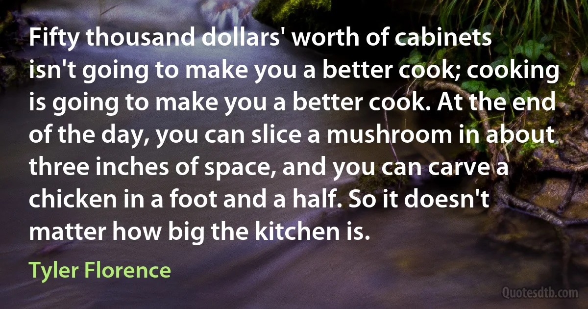 Fifty thousand dollars' worth of cabinets isn't going to make you a better cook; cooking is going to make you a better cook. At the end of the day, you can slice a mushroom in about three inches of space, and you can carve a chicken in a foot and a half. So it doesn't matter how big the kitchen is. (Tyler Florence)