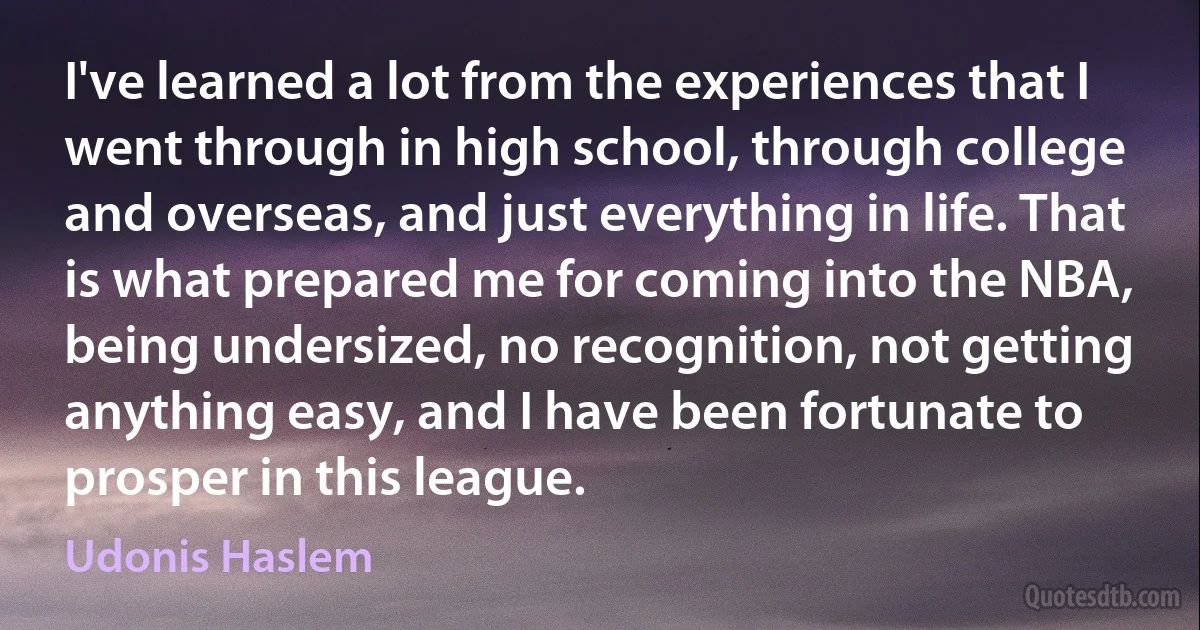 I've learned a lot from the experiences that I went through in high school, through college and overseas, and just everything in life. That is what prepared me for coming into the NBA, being undersized, no recognition, not getting anything easy, and I have been fortunate to prosper in this league. (Udonis Haslem)