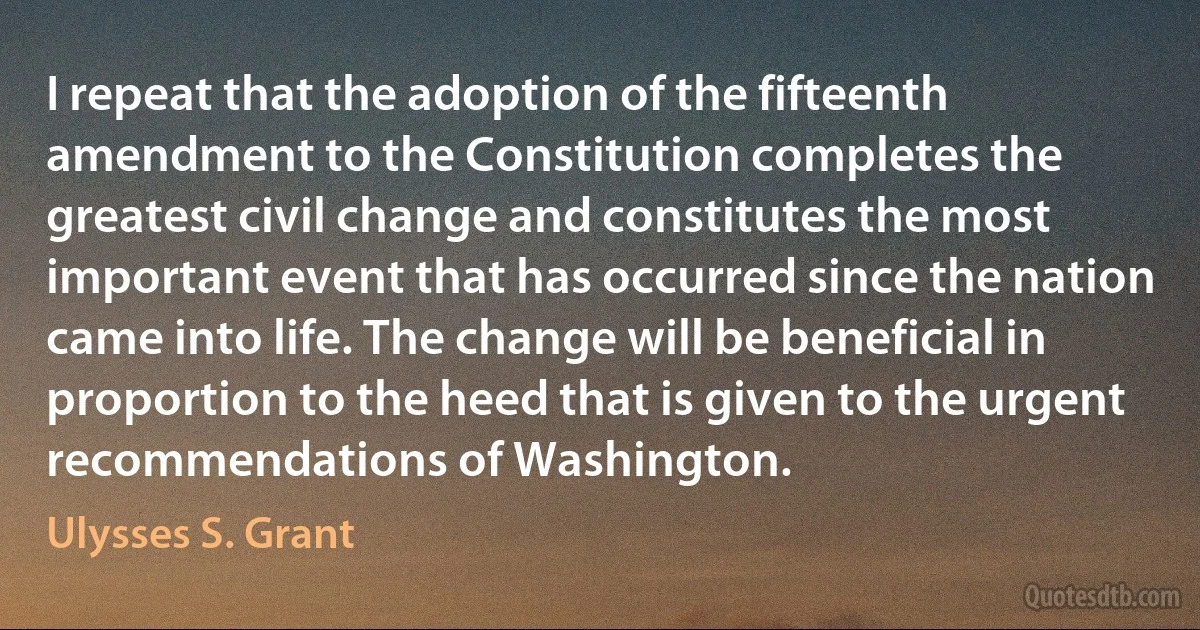 I repeat that the adoption of the fifteenth amendment to the Constitution completes the greatest civil change and constitutes the most important event that has occurred since the nation came into life. The change will be beneficial in proportion to the heed that is given to the urgent recommendations of Washington. (Ulysses S. Grant)