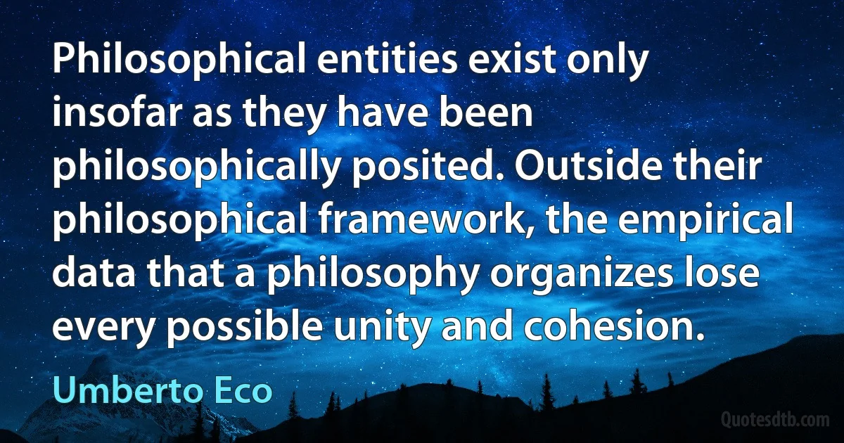 Philosophical entities exist only insofar as they have been philosophically posited. Outside their philosophical framework, the empirical data that a philosophy organizes lose every possible unity and cohesion. (Umberto Eco)