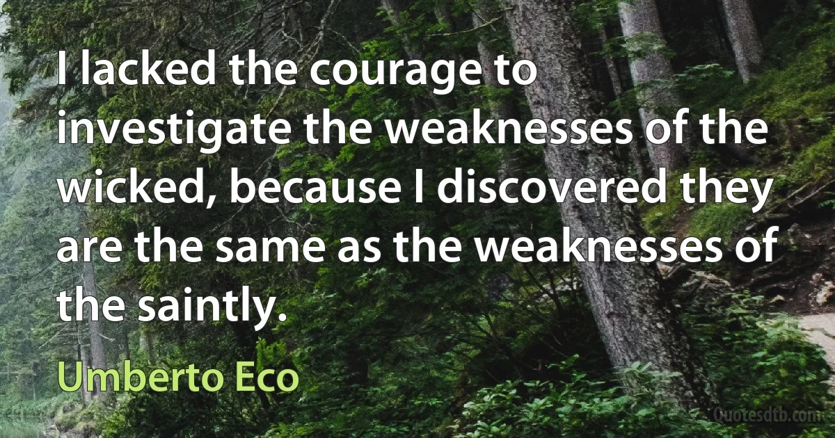 I lacked the courage to investigate the weaknesses of the wicked, because I discovered they are the same as the weaknesses of the saintly. (Umberto Eco)