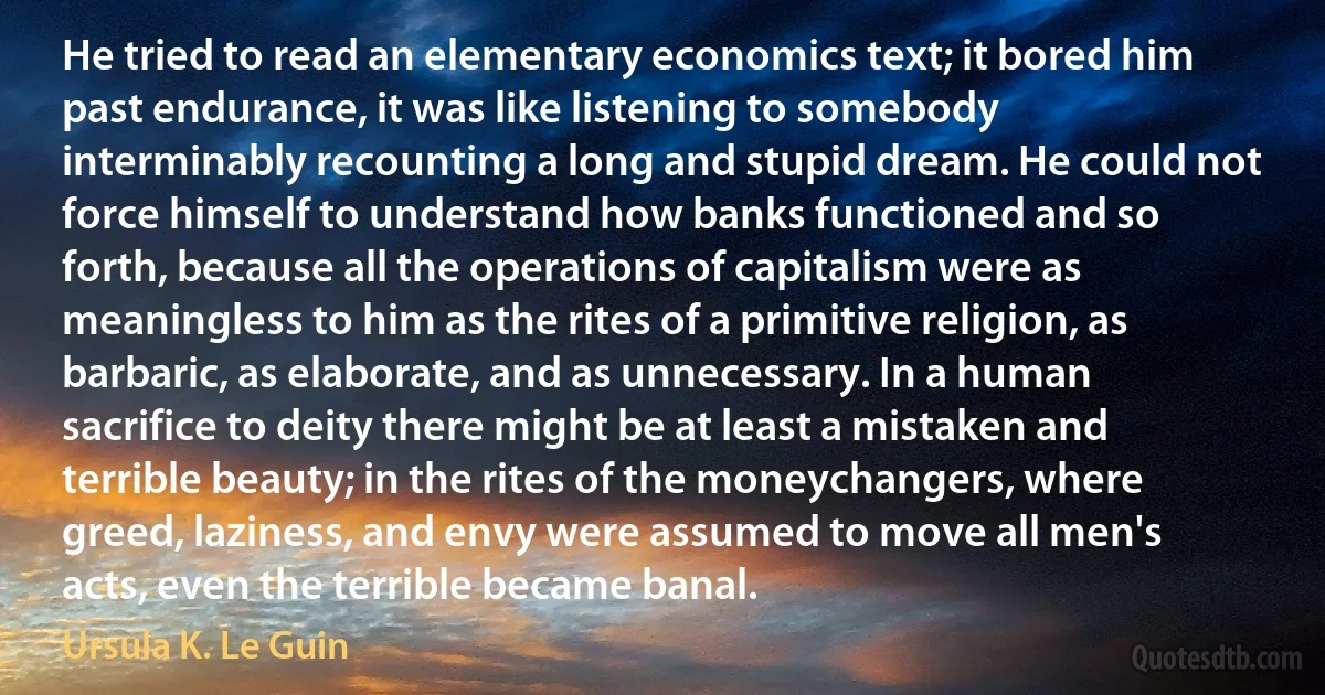 He tried to read an elementary economics text; it bored him past endurance, it was like listening to somebody interminably recounting a long and stupid dream. He could not force himself to understand how banks functioned and so forth, because all the operations of capitalism were as meaningless to him as the rites of a primitive religion, as barbaric, as elaborate, and as unnecessary. In a human sacrifice to deity there might be at least a mistaken and terrible beauty; in the rites of the moneychangers, where greed, laziness, and envy were assumed to move all men's acts, even the terrible became banal. (Ursula K. Le Guin)