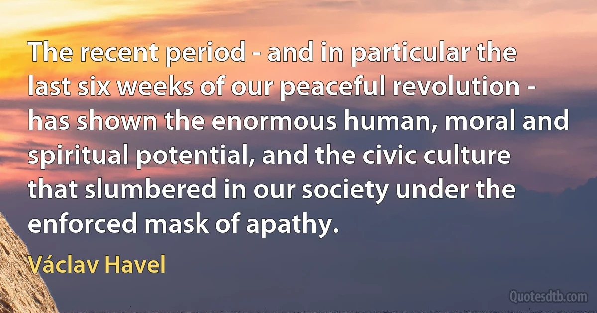 The recent period - and in particular the last six weeks of our peaceful revolution - has shown the enormous human, moral and spiritual potential, and the civic culture that slumbered in our society under the enforced mask of apathy. (Václav Havel)