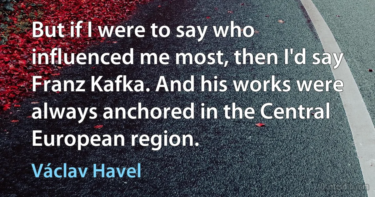 But if I were to say who influenced me most, then I'd say Franz Kafka. And his works were always anchored in the Central European region. (Václav Havel)