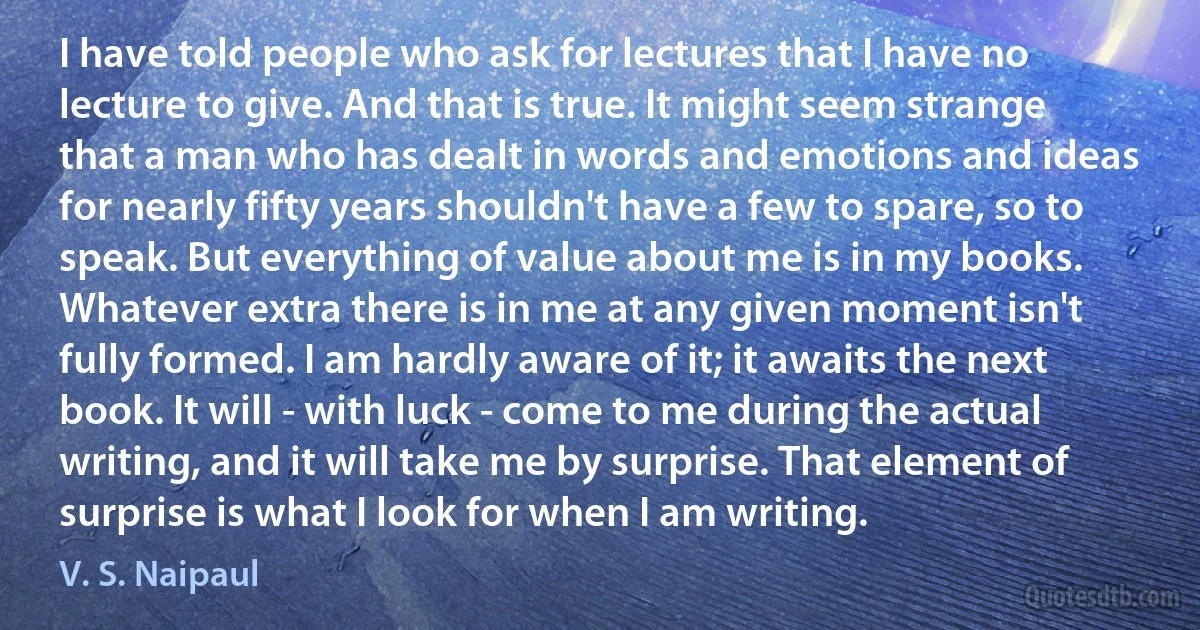 I have told people who ask for lectures that I have no lecture to give. And that is true. It might seem strange that a man who has dealt in words and emotions and ideas for nearly fifty years shouldn't have a few to spare, so to speak. But everything of value about me is in my books. Whatever extra there is in me at any given moment isn't fully formed. I am hardly aware of it; it awaits the next book. It will - with luck - come to me during the actual writing, and it will take me by surprise. That element of surprise is what I look for when I am writing. (V. S. Naipaul)