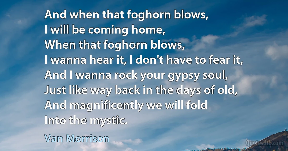 And when that foghorn blows,
I will be coming home,
When that foghorn blows,
I wanna hear it, I don't have to fear it,
And I wanna rock your gypsy soul,
Just like way back in the days of old,
And magnificently we will fold
Into the mystic. (Van Morrison)