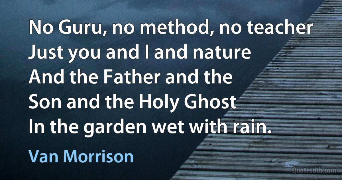 No Guru, no method, no teacher
Just you and I and nature
And the Father and the
Son and the Holy Ghost
In the garden wet with rain. (Van Morrison)