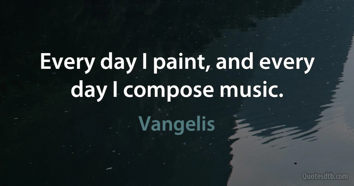 Every day I paint, and every day I compose music. (Vangelis)