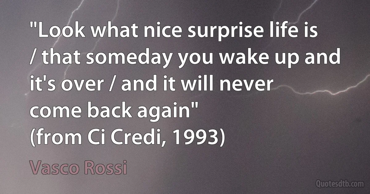 "Look what nice surprise life is / that someday you wake up and it's over / and it will never come back again"
(from Ci Credi, 1993) (Vasco Rossi)