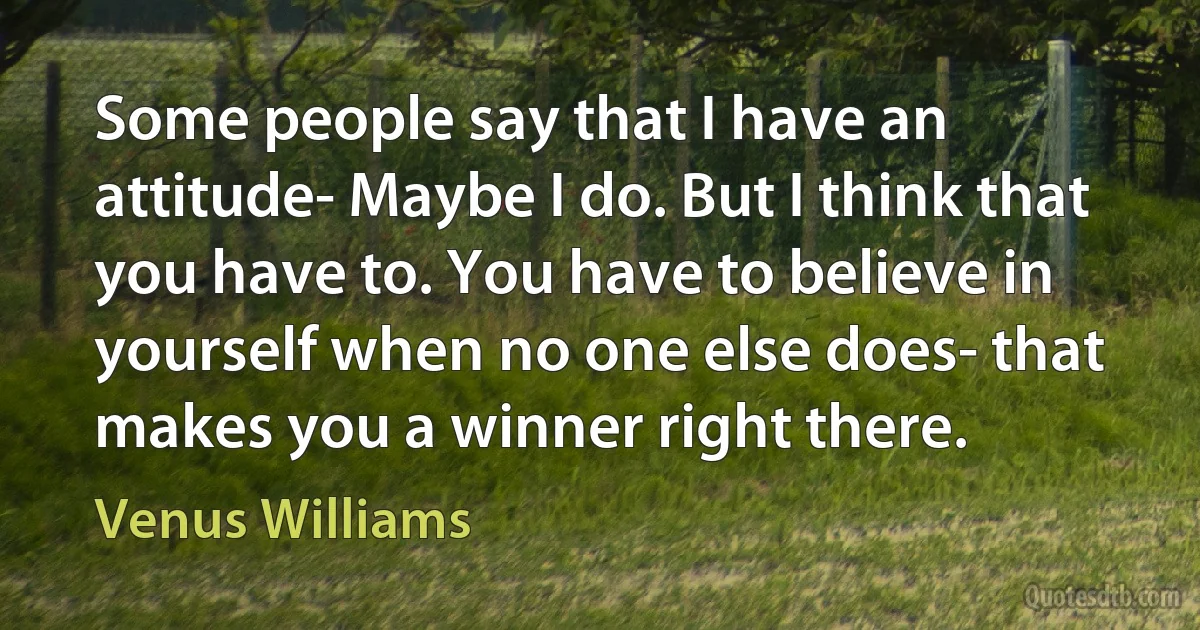 Some people say that I have an attitude- Maybe I do. But I think that you have to. You have to believe in yourself when no one else does- that makes you a winner right there. (Venus Williams)