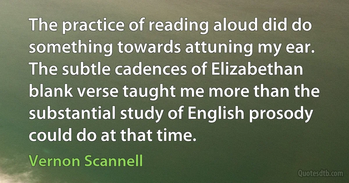 The practice of reading aloud did do something towards attuning my ear. The subtle cadences of Elizabethan blank verse taught me more than the substantial study of English prosody could do at that time. (Vernon Scannell)