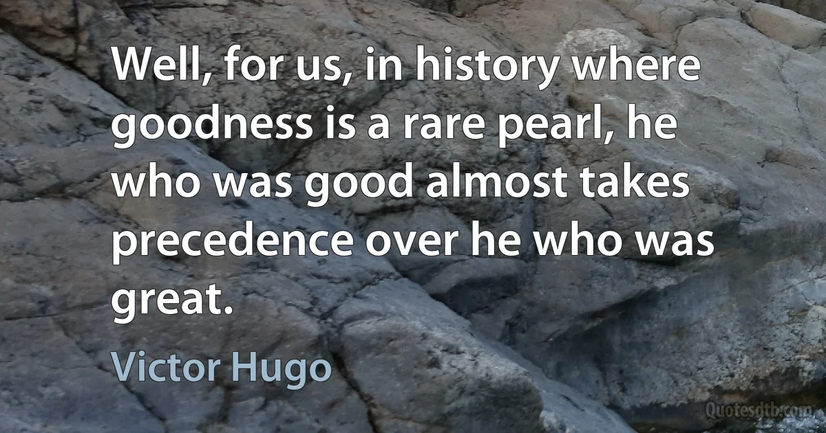 Well, for us, in history where goodness is a rare pearl, he who was good almost takes precedence over he who was great. (Victor Hugo)