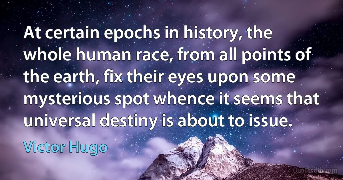 At certain epochs in history, the whole human race, from all points of the earth, fix their eyes upon some mysterious spot whence it seems that universal destiny is about to issue. (Victor Hugo)