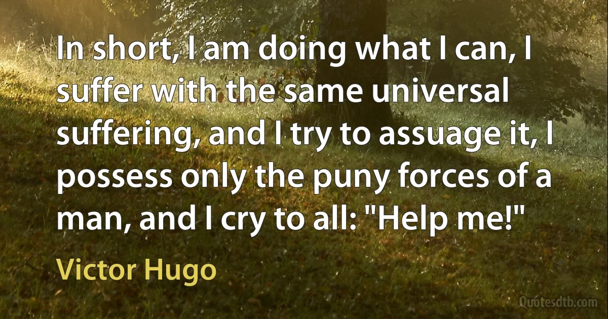 In short, I am doing what I can, I suffer with the same universal suffering, and I try to assuage it, I possess only the puny forces of a man, and I cry to all: "Help me!" (Victor Hugo)