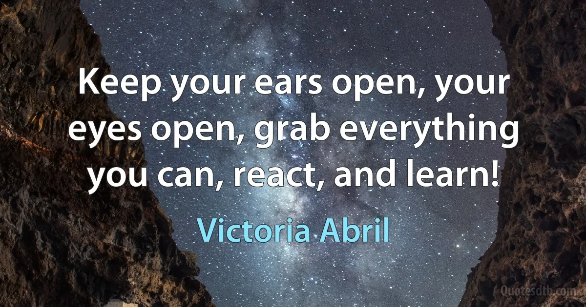 Keep your ears open, your eyes open, grab everything you can, react, and learn! (Victoria Abril)