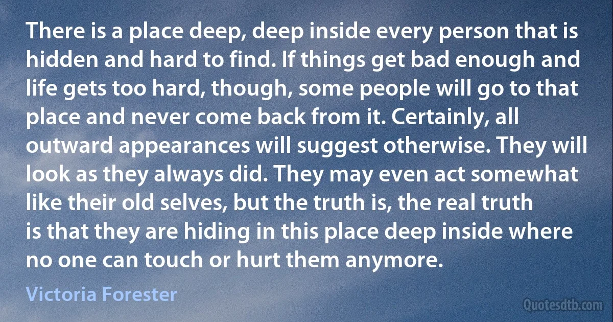 There is a place deep, deep inside every person that is hidden and hard to find. If things get bad enough and life gets too hard, though, some people will go to that place and never come back from it. Certainly, all outward appearances will suggest otherwise. They will look as they always did. They may even act somewhat like their old selves, but the truth is, the real truth is that they are hiding in this place deep inside where no one can touch or hurt them anymore. (Victoria Forester)