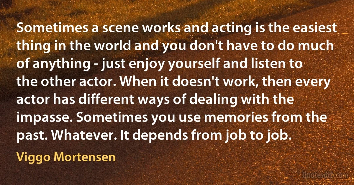 Sometimes a scene works and acting is the easiest thing in the world and you don't have to do much of anything - just enjoy yourself and listen to the other actor. When it doesn't work, then every actor has different ways of dealing with the impasse. Sometimes you use memories from the past. Whatever. It depends from job to job. (Viggo Mortensen)