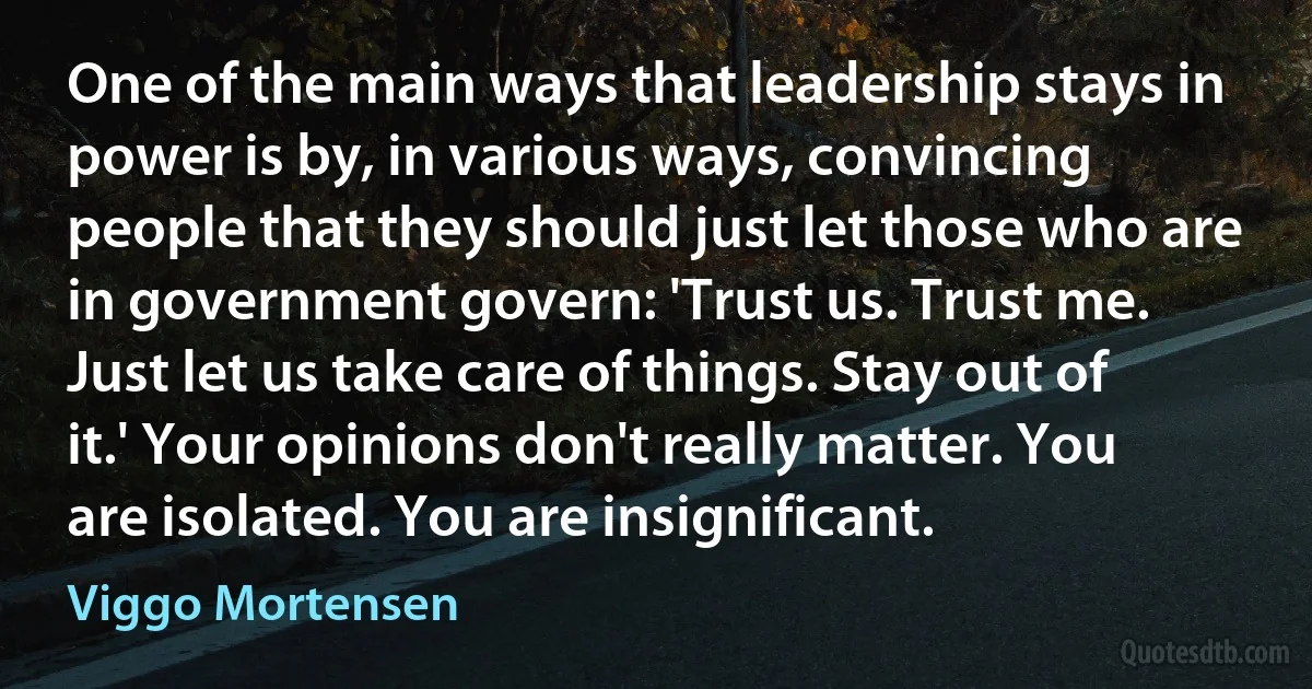 One of the main ways that leadership stays in power is by, in various ways, convincing people that they should just let those who are in government govern: 'Trust us. Trust me. Just let us take care of things. Stay out of it.' Your opinions don't really matter. You are isolated. You are insignificant. (Viggo Mortensen)