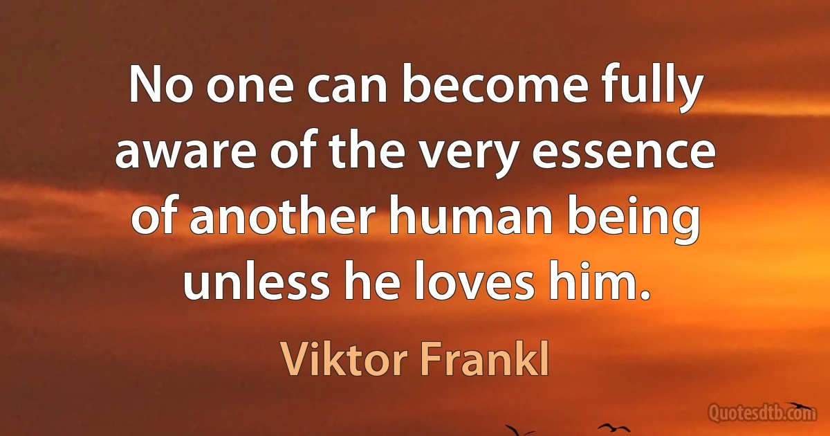 No one can become fully aware of the very essence of another human being unless he loves him. (Viktor Frankl)