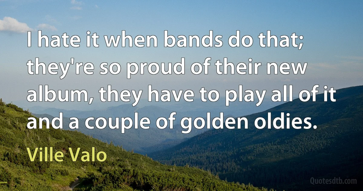 I hate it when bands do that; they're so proud of their new album, they have to play all of it and a couple of golden oldies. (Ville Valo)