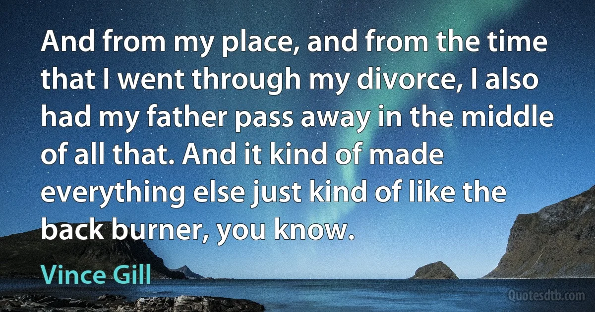 And from my place, and from the time that I went through my divorce, I also had my father pass away in the middle of all that. And it kind of made everything else just kind of like the back burner, you know. (Vince Gill)