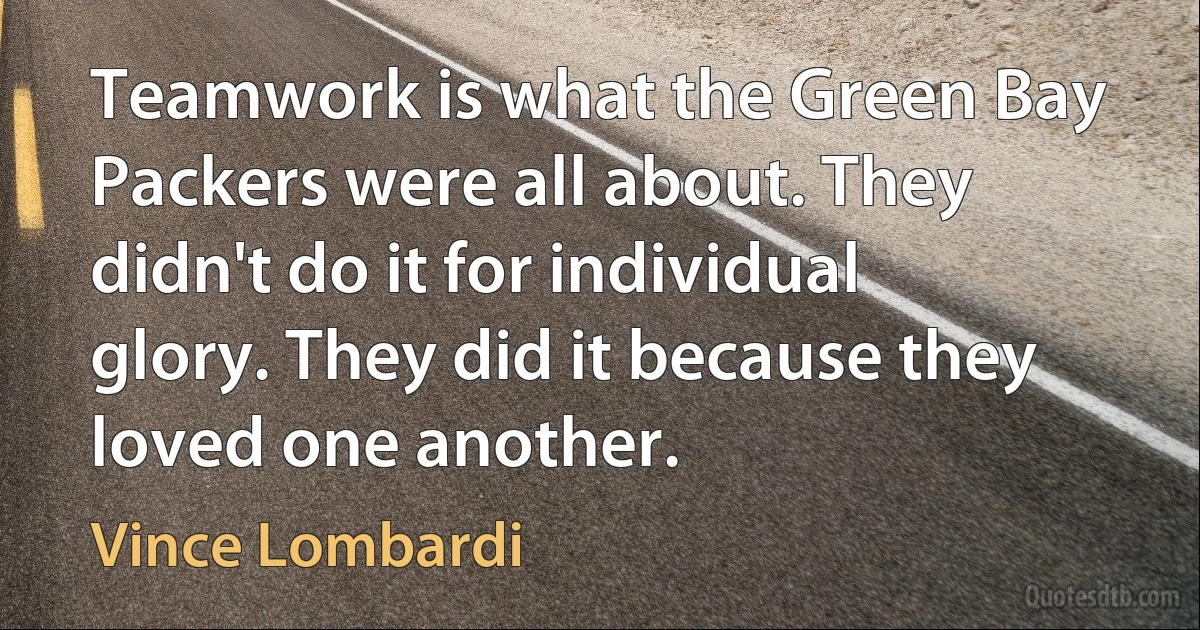 Teamwork is what the Green Bay Packers were all about. They didn't do it for individual glory. They did it because they loved one another. (Vince Lombardi)