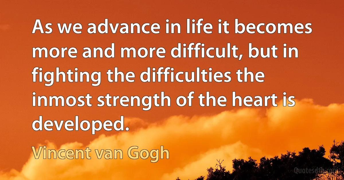 As we advance in life it becomes more and more difficult, but in fighting the difficulties the inmost strength of the heart is developed. (Vincent van Gogh)