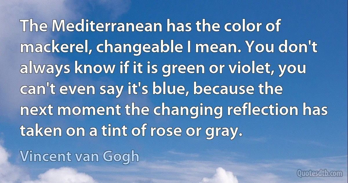 The Mediterranean has the color of mackerel, changeable I mean. You don't always know if it is green or violet, you can't even say it's blue, because the next moment the changing reflection has taken on a tint of rose or gray. (Vincent van Gogh)